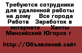 Требуются сотрудники для удаленной работы на дому. - Все города Работа » Заработок в интернете   . Ханты-Мансийский,Югорск г.